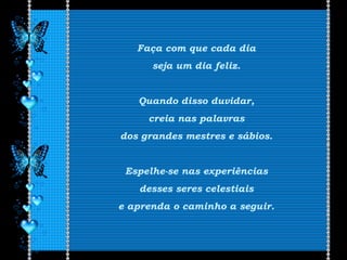 Faça com que cada dia
seja um dia feliz.
Quando disso duvidar,
creia nas palavras
dos grandes mestres e sábios.
Espelhe-se nas experiências
desses seres celestiais
e aprenda o caminho a seguir.
 