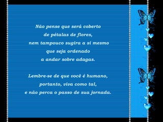 Não pense que será coberto
de pétalas de flores,
nem tampouco sugira a si mesmo
que seja ordenado
a andar sobre adagas.
Lembre-se de que você é humano,
portanto, viva como tal,
e não perca o passo de sua jornada.
 