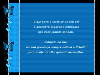 Viaje para o interior de seu ser
e descubra lugares e situações
que você jamais sonhou.
Estando na luz,
na sua presença sempre estará o Criador
para acalentar-lhe quando necessitar.
 