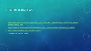 CITAS BIOGRAFICAS
• http://www.emol.com/noticias/Tecnologia/2016/02/09/787531/Precauciones-a-tomar-en-el-dia-del-
internet--seguro.html
• http://zuberticscomoayudanalderecho.blogspot.com/2010/04/hardware-y-software-en-las.html
• https://es.wikipedia.org/wiki/Biblioteca_digital
• Lo demás fue dado en clases
 