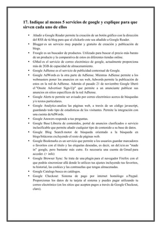 17. Indique al menos 5 servicios de google y explique para que
sirven cada uno de ellos
•
•
•
•
•
•

•
•

•
•
•
•

•

•
•

!
!

Añadir a Google Reader permite la creación de un botón gráfico con la dirección
del RSS de tú blog para que al clickarlo este sea añadido a Google Reader.
Blogger es un servicio muy popular y gratuito de creación y publicación de
blogs.
Froogle es un buscador de productos. Utilizado para buscar el precio más barato
de un producto y la comparativa de estos en diferentes tiendas online.
GMail es el servicio de correo electrónico de google, actualmente proporciona
más de 2GB de capacidad de almacenamiento.
Google AdSense es el servicio de publicidad contextual de Google.
Google AdWords es la otra parte de AdSense. Mientras AdSense permite a los
webmasters poner los anuncios en sus web, Adwords permite la publicación de
estos en la red de AdSense. Además el pasado 21 de noviembre Google liberó
el "Onsite Advertiser Sign-Up" que permite a un anunciante publicar sus
anuncios en sitios específicos de la red AdSense.
Google Alerts te permite ser avisado por correo electrónico acerca de búsquedas
y/o textos particulares.
Google Analytics analiza las páginas web, a través de un código javascript,
guardando todo tipo de estadísticas de los visitantes. Permite la integración con
una cuenta deAdWords.
Google Answers responde a tus preguntas.
Google Base Libreria de contenidos, portal de anuncios clasificados o servicio
inclasificable que permite añadir cualquier tipo de contenido a su base de datos.
Google Blog Search motor de búsqueda orientado a la búsqueda en
blogs/bitácoras excluyendo el resto de páginas web.
Google Bookmarks es un servicio que permite a los usuarios guardar marcadores
o favoritos con el título y las etiquetas deseadas, es decir, un del.icio.us "made
in" google, pero bastante más cutre. Es necesaria una cuenta de Gmail para
acceder. (+ info)
Google Browser Sync: Se trata de una plugin para el navegador Firefox con el
que podrás sincronizar allá donde lo utilices tus ajustes incluyendo tus favoritos,
tu historial, las cookies y las contraseñas que tengas almacenadas.
Google Catalogs busca en catálogos.
Google Checkout: Sistema de pago por internet homólogo a Paypal.
Proporcionas los datos de tu tarjeta al sistema y puedes pagar utilizando tu
correo electrónico (en los sitios que acepten pagos a través de Google Checkout,
claro).

 