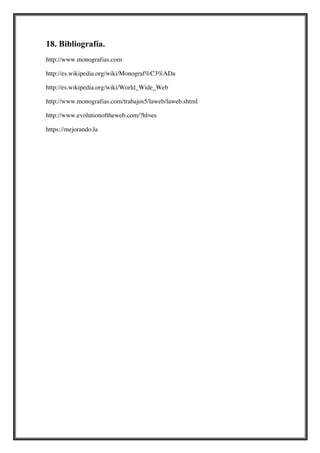 18. Bibliografía.
http://www.monografias.com
http://es.wikipedia.org/wiki/Monograf%C3%ADa
http://es.wikipedia.org/wiki/World_Wide_Web
http://www.monografias.com/trabajos5/laweb/laweb.shtml
http://www.evolutionoftheweb.com/?hl=es
https://mejorando.la

 