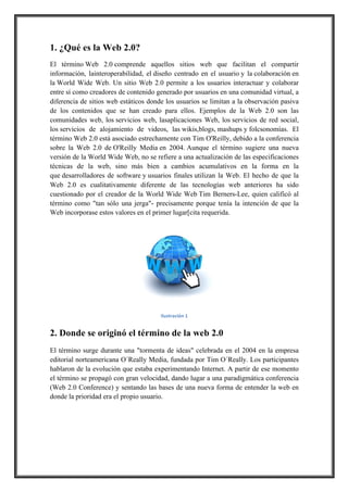 1. ¿Qué es la Web 2.0?
El término Web 2.0 comprende aquellos sitios web que facilitan el compartir
información, lainteroperabilidad, el diseño centrado en el usuario y la colaboración en
la World Wide Web. Un sitio Web 2.0 permite a los usuarios interactuar y colaborar
entre sí como creadores de contenido generado por usuarios en una comunidad virtual, a
diferencia de sitios web estáticos donde los usuarios se limitan a la observación pasiva
de los contenidos que se han creado para ellos. Ejemplos de la Web 2.0 son las
comunidades web, los servicios web, lasaplicaciones Web, los servicios de red social,
los servicios de alojamiento de videos, las wikis,blogs, mashups y folcsonomías. El
término Web 2.0 está asociado estrechamente con Tim O'Reilly, debido a la conferencia
sobre la Web 2.0 de O'Reilly Media en 2004. Aunque el término sugiere una nueva
versión de la World Wide Web, no se refiere a una actualización de las especificaciones
técnicas de la web, sino más bien a cambios acumulativos en la forma en la
que desarrolladores de software y usuarios finales utilizan la Web. El hecho de que la
Web 2.0 es cualitativamente diferente de las tecnologías web anteriores ha sido
cuestionado por el creador de la World Wide Web Tim Berners-Lee, quien calificó al
término como "tan sólo una jerga"- precisamente porque tenía la intención de que la
Web incorporase estos valores en el primer lugar[cita requerida.

!
Ilustración,1

2. Donde se originó el término de la web 2.0
El término surge durante una "tormenta de ideas" celebrada en el 2004 en la empresa
editorial norteamericana O´Really Media, fundada por Tim O´Really. Los participantes
hablaron de la evolución que estaba experimentando Internet. A partir de ese momento
el término se propagó con gran velocidad, dando lugar a una paradigmática conferencia
(Web 2.0 Conference) y sentando las bases de una nueva forma de entender la web en
donde la prioridad era el propio usuario.

 