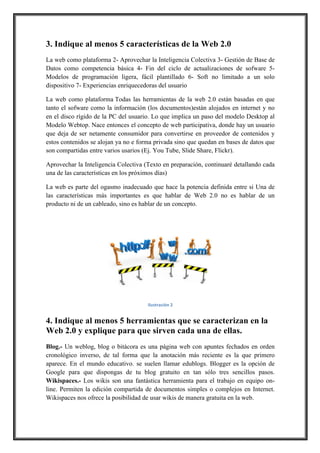 3. Indique al menos 5 características de la Web 2.0
La web como plataforma 2- Aprovechar la Inteligencia Colectiva 3- Gestión de Base de
Datos como competencia básica 4- Fin del ciclo de actualizaciones de sofware 5Modelos de programación ligera, fácil plantillado 6- Soft no limitado a un solo
dispositivo 7- Experiencias enriquecedoras del usuario
La web como plataforma Todas las herramientas de la web 2.0 están basadas en que
tanto el sofware como la información (los documentos)están alojados en internet y no
en el disco rígido de la PC del usuario. Lo que implica un paso del modelo Desktop al
Modelo Webtop. Nace entonces el concepto de web participativa, donde hay un usuario
que deja de ser netamente consumidor para convertirse en proveedor de contenidos y
estos contenidos se alojan ya no e forma privada sino que quedan en bases de datos que
son compartidas entre varios usarios (Ej. You Tube, Slide Share, Flickr).
Aprovechar la Inteligencia Colectiva (Texto en preparación, continuaré detallando cada
una de las características en los próximos días)
La web es parte del ogasmo inadecuado que hace la potencia definida entre si Una de
las características más importantes es que hablar de Web 2.0 no es hablar de un
producto ni de un cableado, sino es hablar de un concepto.

Ilustración,2

4. Indique al menos 5 herramientas que se caracterizan en la
Web 2.0 y explique para que sirven cada una de ellas.
Blog.- Un weblog, blog o bitácora es una página web con apuntes fechados en orden
cronológico inverso, de tal forma que la anotación más reciente es la que primero
aparece. En el mundo educativo. se suelen llamar edublogs. Blogger es la opción de
Google para que dispongas de tu blog gratuito en tan sólo tres sencillos pasos.
Wikispaces.- Los wikis son una fantástica herramienta para el trabajo en equipo online. Permiten la edición compartida de documentos simples o complejos en Internet.
Wikispaces nos ofrece la posibilidad de usar wikis de manera gratuita en la web.

 