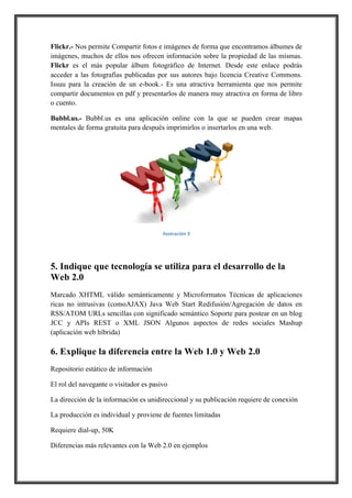Flickr.- Nos permite Compartir fotos e imágenes de forma que encontramos álbumes de
imágenes, muchos de ellos nos ofrecen información sobre la propiedad de las mismas.
Flickr es el más popular álbum fotográfico de Internet. Desde este enlace podrás
acceder a las fotografías publicadas por sus autores bajo licencia Creative Commons.
Issuu para la creación de un e-book.- Es una atractiva herramienta que nos permite
compartir documentos en pdf y presentarlos de manera muy atractiva en forma de libro
o cuento.
Bubbl.us.- Bubbl.us es una aplicación online con la que se pueden crear mapas
mentales de forma gratuita para después imprimirlos o insertarlos en una web.

!
Ilustración,3

5. Indique que tecnología se utiliza para el desarrollo de la
Web 2.0
Marcado XHTML válido semánticamente y Microformatos Técnicas de aplicaciones
ricas no intrusivas (comoAJAX) Java Web Start Redifusión/Agregación de datos en
RSS/ATOM URLs sencillas con significado semántico Soporte para postear en un blog
JCC y APIs REST o XML JSON Algunos aspectos de redes sociales Mashup
(aplicación web híbrida)

6. Explique la diferencia entre la Web 1.0 y Web 2.0
Repositorio estático de información
El rol del navegante o visitador es pasivo
La dirección de la información es unidireccional y su publicación requiere de conexión
La producción es individual y proviene de fuentes limitadas
Requiere dial-up, 50K
Diferencias más relevantes con la Web 2.0 en ejemplos

 