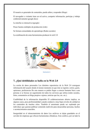 El usuario es generador de contenidos, puede editar y responder (blogs)
El navegador o visitante tiene un rol activo, comparte información, participa y trabaja
colaborativamente (google docs)
La interfaz es interactiva (igoogle)
Posee fuentes múltiples de producción (wiki)
Se forman comunidades de aprendizaje (Redes sociales)
La combinación de estas herramientas producen la web 3.0

!
Ilustración,4

7. ¿Qué debilidades se halla en la Web 2.0
La cesión de datos personales Los distintos repositorios de la Web 2.0 consiguen
información del usuario desde el mismo momento en que éste se registra: correo, gusto,
opiniones, preferencias De esta manera se podría llegar a conocer bastante bien a una
persona si se hiciese un seguimiento de todos los servicios que utiliza (redes sociales,
fotos, comentarios en blogs propios o ajenos, noticias que lee, etc. etc.).
Credibilidad de la información disponible El colaboracionismo abierto implica, en
algunos casos, poca profesionalidad y puede conducir a muy bajos niveles de calidad en
los contenidos de muchos sitios. También el anonimato puede ser explotado por
individuos que quieran publicar contenido malévolo para desacreditar personas, hechos
o acontecimientos acaecidos.
Inseguridad en el almacenamiento de datos Los archivos se dejan guardados en el
servidor de empresas que ofrecen herramientas ofimáticas. Esto conlleva, por un lado la

 