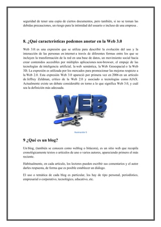 seguridad de tener una copia de ciertos documentos, pero también, si no se toman las
debidas precauciones, un riesgo para la intimidad del usuario o incluso de una empresa .

8. ¿Qué características podemos anotar en la Web 3.0
Web 3.0: es una expresión que se utiliza para describir la evolución del uso y la
interacción de las personas en internet a través de diferentes formas entre los que se
incluyen la transformación de la red en una base de datos, un movimiento social hacia
crear contenidos accesibles por múltiples aplicaciones non-browser, el empuje de las
tecnologías de inteligencia artificial, la web semántica, la Web Geoespacial o la Web
3D. La expresión es utilizada por los mercados para promocionar las mejoras respecto a
la Web 2.0. Esta expresión Web 3.0 apareció por primera vez en 2006 en un artículo
de Jeffrey Zeldman, crítico de la Web 2.0 y asociado a tecnologías como AJAX.
Actualmente existe un debate considerable en torno a lo que significa Web 3.0, y cuál
sea la definición más adecuada.

!
Ilustración,5

9 ¿Qué es un blog?
Un blog, (también se conocen como weblog o bitácora), es un sitio web que recopila
cronológicamente textos o artículos de uno o varios autores, apareciendo primero el más
reciente.
Habitualmente, en cada artículo, los lectores pueden escribir sus comentarios y el autor
darles respuesta, de forma que es posible establecer un diálogo.
El uso o temática de cada blog es particular, los hay de tipo personal, periodístico,
empresarial o corporativo, tecnológico, educativo, etc.

 
