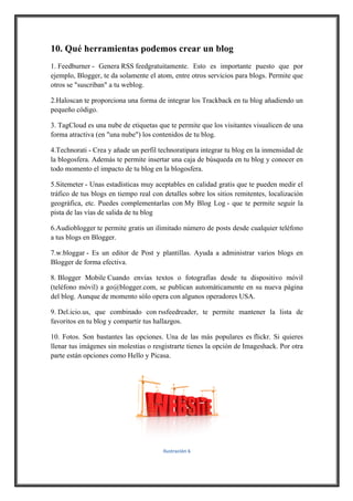 10. Qué herramientas podemos crear un blog
1. Feedburner - Genera RSS feedgratuitamente. Esto es importante puesto que por
ejemplo, Blogger, te da solamente el atom, entre otros servicios para blogs. Permite que
otros se "suscriban" a tu weblog.
2.Haloscan te proporciona una forma de integrar los Trackback en tu blog añadiendo un
pequeño código.
3. TagCloud es una nube de etiquetas que te permite que los visitantes visualicen de una
forma atractiva (en "una nube") los contenidos de tu blog.
4.Technorati - Crea y añade un perfil technoratipara integrar tu blog en la inmensidad de
la blogosfera. Además te permite insertar una caja de búsqueda en tu blog y conocer en
todo momento el impacto de tu blog en la blogosfera.
5.Sitemeter - Unas estadísticas muy aceptables en calidad gratis que te pueden medir el
tráfico de tus blogs en tiempo real con detalles sobre los sitios remitentes, localización
geográfica, etc. Puedes complementarlas con My Blog Log - que te permite seguir la
pista de las vías de salida de tu blog
6.Audioblogger te permite gratis un ilimitado número de posts desde cualquier teléfono
a tus blogs en Blogger.
7.w.bloggar - Es un editor de Post y plantillas. Ayuda a administrar varios blogs en
Blogger de forma efectiva.
8. Blogger Mobile Cuando envías textos o fotografías desde tu dispositivo móvil
(teléfono móvil) a go@blogger.com, se publican automáticamente en su nueva página
del blog. Aunque de momento sólo opera con algunos operadores USA.
9. Del.icio.us, que combinado con rssfeedreader, te permite mantener la lista de
favoritos en tu blog y compartir tus hallazgos.
10. Fotos. Son bastantes las opciones. Una de las más populares es flickr. Si quieres
llenar tus imágenes sin molestias o resgistrarte tienes la opción de Imageshack. Por otra
parte están opciones como Hello y Picasa.

!
Ilustración,6

 