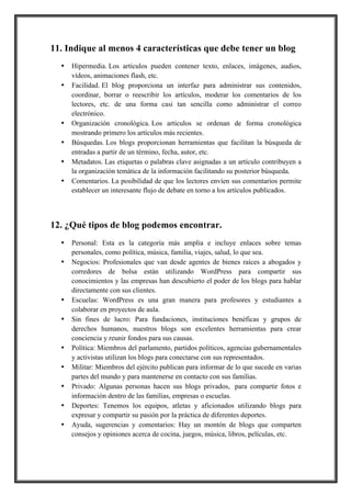 11. Indique al menos 4 características que debe tener un blog
•
•

•
•
•
•

Hipermedia. Los artículos pueden contener texto, enlaces, imágenes, audios,
vídeos, animaciones flash, etc.
Facilidad. El blog proporciona un interfaz para administrar sus contenidos,
coordinar, borrar o reescribir los artículos, moderar los comentarios de los
lectores, etc. de una forma casi tan sencilla como administrar el correo
electrónico.
Organización cronológica. Los artículos se ordenan de forma cronológica
mostrando primero los artículos más recientes.
Búsquedas. Los blogs proporcionan herramientas que facilitan la búsqueda de
entradas a partir de un término, fecha, autor, etc.
Metadatos. Las etiquetas o palabras clave asignadas a un artículo contribuyen a
la organización temática de la información facilitando su posterior búsqueda.
Comentarios. La posibilidad de que los lectores envíen sus comentarios permite
establecer un interesante flujo de debate en torno a los artículos publicados.

12. ¿Qué tipos de blog podemos encontrar.
•
•

•
•

•
•
•
•
•

Personal: Esta es la categoría más amplia e incluye enlaces sobre temas
personales, como política, música, familia, viajes, salud, lo que sea.
Negocios: Profesionales que van desde agentes de bienes raíces a abogados y
corredores de bolsa están utilizando WordPress para compartir sus
conocimientos y las empresas han descubierto el poder de los blogs para hablar
directamente con sus clientes.
Escuelas: WordPress es una gran manera para profesores y estudiantes a
colaborar en proyectos de aula.
Sin fines de lucro: Para fundaciones, instituciones benéficas y grupos de
derechos humanos, nuestros blogs son excelentes herramientas para crear
conciencia y reunir fondos para sus causas.
Política: Miembros del parlamento, partidos políticos, agencias gubernamentales
y activistas utilizan los blogs para conectarse con sus representados.
Militar: Miembros del ejército publican para informar de lo que sucede en varias
partes del mundo y para mantenerse en contacto con sus familias.
Privado: Algunas personas hacen sus blogs privados, para compartir fotos e
información dentro de las familias, empresas o escuelas.
Deportes: Tenemos los equipos, atletas y aficionados utilizando blogs para
expresar y compartir su pasión por la práctica de diferentes deportes.
Ayuda, sugerencias y comentarios: Hay un montón de blogs que comparten
consejos y opiniones acerca de cocina, juegos, música, libros, películas, etc.

 