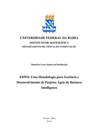 UNIVERSIDADE FEDERAL DA BAHIA
         INSTITUTO DE MATEMÁTICA
   DEPARTAMENTO DE CIÊNCIA DA COMPUTAÇÃO




         Mauricio Cesar Santos da Puriﬁcação




  FDWS: Uma Metodologia para Gerência e
Desenvolvimento de Projetos Ágeis de Business
                  Intelligence




                    Salvador - Bahia
                        2010-2
 