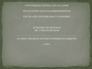 UNIVERSIDAD CENTRAL DEL ECUADOR

    FACULTAD DE CIENCIAS ADMINISTRATIVAS

    ESCUELA DE CONTABILIDAD Y AUDITORIA



           AUDITORIA DE SISTEMAS
            DR. CARLOS ESCOBAR


ALUMNO: FRANKLIN MAURICIO RODRÍGUEZ SIMBAÑA

                   CA9-6
 