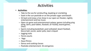 Activities
• Activities
– Take to the sea for windsurfing, kayaking or snorkeling
– Soak in the sun poolside or on the private sugar sand beach
– Sit back and enjoy a live show in our open-air theater, nightly
entertainment and live music
– Open air game and entertainment palapa; games including ping
pong, darts, pool tables, foosball, air hockey, board games,
chess
– Sports including basketball, pool volleyball, beach football,
bocce ball, soccer, water polo, lawn croquet
– Jogging trails
– Tennis courts
– Yoga
– Aqua fitness
– Dance and cooking classes
– Poolside entertainment- DJ and games
 