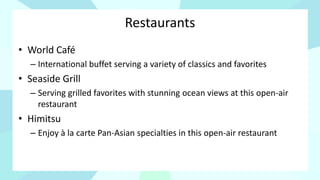 Restaurants
• World Café
– International buffet serving a variety of classics and favorites
• Seaside Grill
– Serving grilled favorites with stunning ocean views at this open-air
restaurant
• Himitsu
– Enjoy à la carte Pan-Asian specialties in this open-air restaurant
 