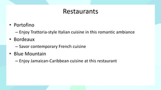 Restaurants
• Portofino
– Enjoy Trattoria-style Italian cuisine in this romantic ambiance
• Bordeaux
– Savor contemporary French cuisine
• Blue Mountain
– Enjoy Jamaican-Caribbean cuisine at this restaurant
 