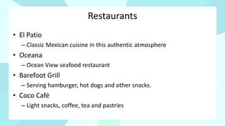 Restaurants
• El Patio
– Classic Mexican cuisine in this authentic atmosphere
• Oceana
– Ocean View seafood restaurant
• Barefoot Grill
– Serving hamburger, hot dogs and other snacks.
• Coco Café
– Light snacks, coffee, tea and pastries
 