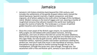 Jamaica
• Jamaica's rich history stretches back beyond the 15th century, and
includes the settlements of the gentle Arawak Indians (who named the
island Xaymaca), Spanish mariners, English conquerors, and Asian
migrants, all of whom added to the multi-ethnic heritage of this Caribbean
island. Modern Jamaica is the land of reggae and rum, wearing a mantle of
roughshod romance that attracts travelers the world over looking to
escape the routine of daily life. The landscape is a mosaic of palmed
golden beaches and a beautiful mountainous interior.
• Once the crown jewel of the British sugar empire, its coastal plains and
lofty jungles are still dotted with colonnaded mansions, thriving
plantations, and ruins of others that did not survive the slave rebellions.
Many of the remaining mansions are now opulent inns flanked not only by
the sugar fields, but also by golf courses, while the beaches that once
harbored ruthless, notorious pirates now harbor vacationers seeking the
perfect tan. And you'll note that music is the heartbeat of Jamaica; nearly
everywhere you go you feel its rhythm pulsing through the air, the
marketplaces, through the locals and, soon enough, through you. For
vacationers with a free and festive spirit, Jamaica is your place to shine!
 