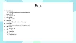 Bars
• Rendezvous
– Lobby bar offers grand piano and live music
• Sugar Reef
– Swim-Up bar
• Barracuda
– Open air bar
• Desires
– Sports bar with music and dancing
• Piano Bar
– Cuban themed lounge with live piano music
• Manatees
– Swim-Up bar
• The Lounge
– Live music
• Marlin Bar
– Ocean view bar
 