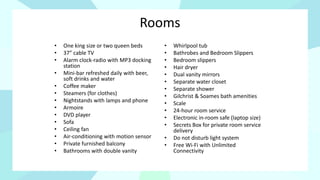 Rooms
• One king size or two queen beds
• 37” cable TV
• Alarm clock-radio with MP3 docking
station
• Mini-bar refreshed daily with beer,
soft drinks and water
• Coffee maker
• Steamers (for clothes)
• Nightstands with lamps and phone
• Armoire
• DVD player
• Sofa
• Ceiling fan
• Air-conditioning with motion sensor
• Private furnished balcony
• Bathrooms with double vanity
• Whirlpool tub
• Bathrobes and Bedroom Slippers
• Bedroom slippers
• Hair dryer
• Dual vanity mirrors
• Separate water closet
• Separate shower
• Gilchrist & Soames bath amenities
• Scale
• 24-hour room service
• Electronic in-room safe (laptop size)
• Secrets Box for private room service
delivery
• Do not disturb light system
• Free Wi-Fi with Unlimited
Connectivity
 