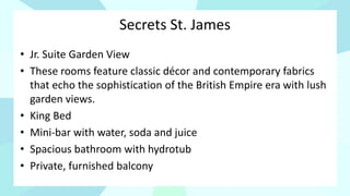 Secrets St. James
• Jr. Suite Garden View
• These rooms feature classic décor and contemporary fabrics
that echo the sophistication of the British Empire era with lush
garden views.
• King Bed
• Mini-bar with water, soda and juice
• Spacious bathroom with hydrotub
• Private, furnished balcony
 