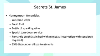 Secrets St. James
• Honeymoon Amenities
– Welcome letter
– Fresh fruit
– Bottle of sparkling wine
– Special turn-down service
– Romantic breakfast in bed with mimosas (reservation with concierge
required)
– 15% discount on all spa treatments
 