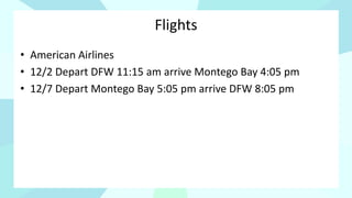 Flights
• American Airlines
• 12/2 Depart DFW 11:15 am arrive Montego Bay 4:05 pm
• 12/7 Depart Montego Bay 5:05 pm arrive DFW 8:05 pm
 