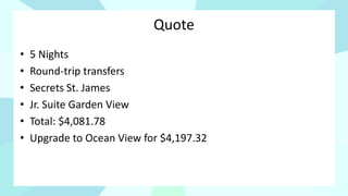 Quote
• 5 Nights
• Round-trip transfers
• Secrets St. James
• Jr. Suite Garden View
• Total: $4,081.78
• Upgrade to Ocean View for $4,197.32
 