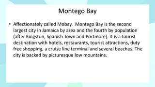 Montego Bay
• Affectionately called Mobay. Montego Bay is the second
largest city in Jamaica by area and the fourth by population
(after Kingston, Spanish Town and Portmore). It is a tourist
destination with hotels, restaurants, tourist attractions, duty
free shopping, a cruise line terminal and several beaches. The
city is backed by picturesque low mountains.
 