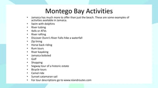 Montego Bay Activities
• Jamaica has much more to offer than just the beach. These are some examples of
activities available in Jamaica.
• Swim with dolphins
• River tubing
• 4x4s or ATVs
• River rafting
• Discover Dunn’s River Falls-hike a waterfall
• Zip lining
• Horse back riding
• Rum tours
• River kayaking
• Jamaica bobsled
• Golf
• Shopping
• Segway tour of a historic estate
• Bicycle tours
• Camel ride
• Sunset catamaran sail
• For tour descriptions go to www.islandroutes.com
 