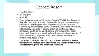 Secrets Resort
• Four Star Resort
• All-Inclusive
• Adult-Only
• From indigenous art to chic design, Secrets Wild Orchid, Montego
Bay takes its inspiration from the island's gorgeous surroundings,
steeped in the Ethiopian roots of Jamaica's African ancestors.
Completely encompassed by the Caribbean, this adults only resort,
sits serenely on a mile of private beach on the Montego Bay
peninsula. Made for the youthful soul and the young at heart,
guests will discover a vibrant locale with the exclusive amenities of
Unlimited-Luxury, beginning with 24-hour room service and
breathtaking ocean views.
• The resort is split into two sections, Wild Orchid and St. James,
with separate lobbies. They are sold as two separate resorts but
all restaurants, pools and amenities are shared.
 