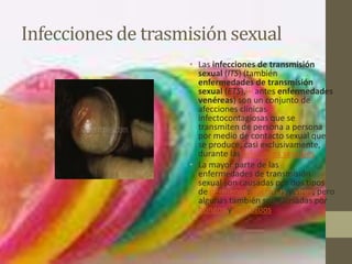 Infecciones de trasmisión sexual
                    • Las infecciones de transmisión
                      sexual (ITS) (también
                      enfermedades de transmisión
                      sexual (ETS),[1] antes enfermedades
                      venéreas) son un conjunto de
                      afecciones clínicas
                      infectocontagiosas que se
                      transmiten de persona a persona
                      por medio de contacto sexual que
                      se produce, casi exclusivamente,
                      durante las relaciones sexuales
                    • La mayor parte de las
                      enfermedades de transmisión
                      sexual son causadas por dos tipos
                      de gérmenes: bacterias y virus, pero
                      algunas también son causadas por
                      hongos y protozoos.
 
