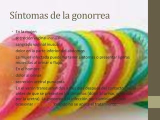 Síntomas de la gonorrea
•   En la mujer:
•   secreción vaginal inusual
•   sangrado vaginal inusual
•   dolor en la parte inferior del abdomen
•   La mujer infectada puede no tener síntomas o presentar ligeras
    molestias al orinar o flujo.
•   En el hombre:
•   dolor al orinar
•   secreción uretral purulenta
•   En el varón transcurren dos a tres días después del contacto sexual
    antes de que se presenten los síntomas (dolor al orinar, pues sale
    por la uretra). La gonorrea y la infección por clamidia pueden
    ocasionar esterilidad cuando no se aplica el tratamiento.
 