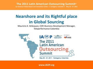 The 2011 Latin American Outsourcing Summit®
Las Américas Global Resort and Convention Center ● Cartagena, Colombia ● May 26 - 27, 2011




Nearshore and its Rightful place
      in Global Sourcing
   Mauricio A. Velásquez, COP, Business Development Manager,
                    Teleperformance Colombia




                                 www.IAOP.org
 