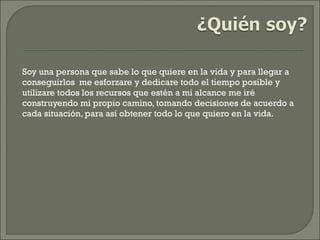 Soy una persona que sabe lo que quiere en la vida y para llegar a
conseguirlos me esforzare y dedicare todo el tiempo posible y
utilizare todos los recursos que estén a mi alcance me iré
construyendo mi propio camino, tomando decisiones de acuerdo a
cada situación, para así obtener todo lo que quiero en la vida.
 