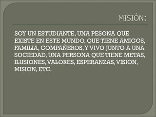 SOY UN ESTUDIANTE, UNA PESONA QUE
EXISTE EN ESTE MUNDO, QUE TIENE AMIGOS,
FAMILIA, COMPAÑEROS,Y VIVO JUNTO A UNA
SOCIEDAD, UNA PERSONA QUE TIENE METAS,
ILUSIONES,VALORES, ESPERANZAS,VISION,
MISION, ETC.
 
