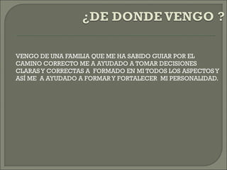 VENGO DE UNA FAMILIA QUE ME HA SABIDO GUIAR POR EL
CAMINO CORRECTO ME A AYUDADO A TOMAR DECISIONES
CLARAS Y CORRECTAS A FORMADO EN MI TODOS LOS ASPECTOS Y
ASÍ ME A AYUDADO A FORMARY FORTALECER MI PERSONALIDAD.
 