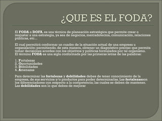  El FODA o DOFA, es una técnica de planeación estratégica que permite crear o
reajustar a una estrategia, ya sea de negocios, mercadotecnia, comunicación, relaciones
públicas, etc...
 El cual permitirá conformar un cuadro de la situación actual de una empresa u
organización; permitiendo, de esta manera, obtener un diagnóstico preciso que permita
tomar decisiones acordes con los objetivos y políticas formulados por tal organismo.
 El término FODA es una sigla conformada por las primeras letras de las palabras:
 1. Fortalezas 
2. Oportunidades 
3. Debilidades 
4. Amenazas
 Para determinar las fortalezas y debilidades debes de tener conocimiento de la
empresa, de sus servicios y/o productos para poder determinarlas. Las fortalezasson
los diferenciadores con respecto a la competencia; las cuales se deben de mantener.
Las debilidades son lo que debes de mejorar 
 