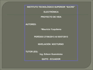 INSTITUTO TECNOLÓGICO SUPERIOR “SUCRE”
ELECTRÓNICA
PROYECTO DE VIDA
AUTORES:
Mauricio Yuquilema
PERÍODO 27/06/2013 Al 05/07/2013
NIVELACIÓN NOCTURNO
TUTOR (ES):
Ing. Edison Guanoluisa
QUITO - ECUADOR
 