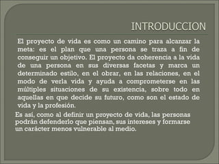 Es así, como al definir un proyecto de vida, las personas
podrán defenderlo que piensan, sus intereses y formarse
un carácter menos vulnerable al medio.
El proyecto de vida es como un camino para alcanzar la
meta: es el plan que una persona se traza a fin de
conseguir un objetivo. El proyecto da coherencia a la vida
de una persona en sus diversas facetas y marca un
determinado estilo, en el obrar, en las relaciones, en el
modo de verla vida y ayuda a comprometerse en las
múltiples situaciones de su existencia, sobre todo en
aquellas en que decide su futuro, como son el estado de
vida y la profesión.
 