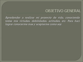 Apredender a realizar mi proyecto de vida, conociendoApredender a realizar mi proyecto de vida, conociendo
todas mis virtudes, debilidades, actitudes, etc. Para hacitodas mis virtudes, debilidades, actitudes, etc. Para haci
lograr conocerme mas y aceptarme como soy.lograr conocerme mas y aceptarme como soy.
 