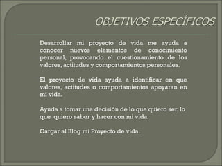 Desarrollar mi proyecto de vida me ayuda a
conocer nuevos elementos de conocimiento
personal, provocando el cuestionamiento de los
valores, actitudes y comportamientos personales.
El proyecto de vida ayuda a identificar en que
valores, actitudes o comportamientos apoyaran en
mi vida.
Ayuda a tomar una decisión de lo que quiero ser, lo
que quiero saber y hacer con mi vida.
Cargar al Blog mi Proyecto de vida.
 