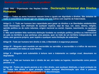 (1948) ONU - Organização das Nações Unidas - Declaração Universal dos Direitos
Humanos
Artigo I - Todos os seres humanos nascem livres e iguais em dignidade e direitos. São dotados de
razão e consciência e devem agir em relação uns aos outros com espírito de fraternidade.
Artigo II – 1. Todo ser humano tem capacidade para gozar os direitos e as liberdades estabelecidos
nesta Declaração, sem distinção de qualquer espécie, seja de raça, cor, sexo, idioma, religião,
opinião política ou de outra natureza, origem nacional ou social, riqueza, nascimento, ou qualquer
outra condição.
2. Não será também feita nenhuma distinção fundada na condição política, jurídica ou internacional
do país ou território a que pertença uma pessoa, quer se trate de um território independente, sob
tutela, sem governo próprio, quer sujeito a qualquer outra limitação de soberania.
Artigo III - Todo ser humano tem direito à vida, à liberdade e à segurança pessoal.
Artigo IV - Ninguém será mantido em escravidão ou servidão; a escravidão e o tráfico de escravos
serão proibidos em todas as suas formas.
Artigo V - Ninguém será submetido à tortura nem a tratamento ou castigo cruel, desumano ou
degradante.
Artigo VI - Todo ser humano tem o direito de ser, em todos os lugares, reconhecido como pessoa
perante a lei.
Artigo VII - Todos são iguais perante a lei e têm direito, sem qualquer distinção, a igual proteção da
lei. Todos têm direito a igual proteção contra qualquer discriminação que viole a presente
Declaração e contra qualquer incitamento a tal discriminação.
Racismo cordial: qual é a sua cor predileta?Racismo cordial: qual é a sua cor predileta?
 