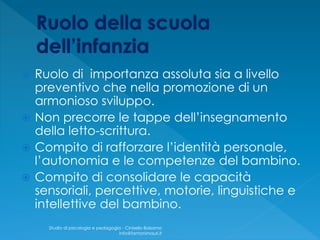  Ruolo di importanza assoluta sia a livello
preventivo che nella promozione di un
armonioso sviluppo.
 Non precorre le tappe dell’insegnamento
della letto-scrittura.
 Compito di rafforzare l’identità personale,
l’autonomia e le competenze del bambino.
 Compito di consolidare le capacità
sensoriali, percettive, motorie, linguistiche e
intellettive del bambino.
Studio di psicologia e pedagogia - Cinisello Balsamo
info@fantonimauri.it
 