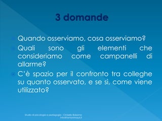  Quando osserviamo, cosa osserviamo?
 Quali sono gli elementi che
consideriamo come campanelli di
allarme?
 C’è spazio per il confronto tra colleghe
su quanto osservato, e se sì, come viene
utilizzato?
Studio di psicologia e pedagogia - Cinisello Balsamo
info@fantonimauri.it
 