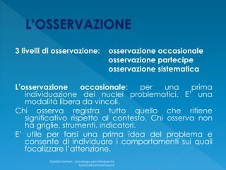 3 livelli di osservazione: osservazione occasionale
osservazione partecipe
osservazione sistematica
L’osservazione occasionale: per una prima
individuazione dei nuclei problematici. E’ una
modalità libera da vincoli.
Chi osserva registra tutto quello che ritiene
significativo rispetto al contesto. Chi osserva non
ha griglie, strumenti, indicatori.
E’ utile per farsi una prima idea del problema e
consente di individuare i comportamenti sui quali
focalizzare l’attenzione.
fabrizio fantoni - psicologo psicoterapeuta
fantoni@fantonimauri.it
 