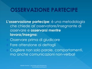 L’osservazione partecipe: è una metodologia
che chiede all’osservatore/insegnante di
osservare e osservarsi mentre
lavora/insegna:
 Osservare prima di giudicare
 Fare attenzione ai dettagli
 Cogliere non solo parole, comportamenti,
ma anche comunicazioni non-verbali
fabrizio fantoni - psicologo psicoterapeuta
fantoni@fantonimauri.it
 