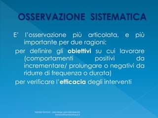E’ l’osservazione più articolata, e più
importante per due ragioni:
per definire gli obiettivi su cui lavorare
(comportamenti positivi da
incrementare/ prolungare o negativi da
ridurre di frequenza o durata)
per verificare l’efficacia degli interventi
fabrizio fantoni - psicologo psicoterapeuta
fantoni@fantonimauri.it
 