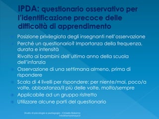  Posizione privilegiata degli insegnanti nell’osservazione
 Perché un questionario? Importanza della frequenza,
durata e intensità
Rivolto ai bambini dell’ultimo anno della scuola
dell’infanzia
 Osservazione di una settimana almeno, prima di
rispondere
 Scala di 4 livelli per rispondere: per niente/mai, poco/a
volte, abbastanza/il più delle volte, molto/sempre
 Applicabile ad un gruppo ristretto
 Utilizzare alcune parti del questionario
Studio di psicologia e pedagogia - Cinisello Balsamo
info@fantonimauri.it
 