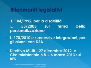  L. 104/1992, per la disabilità
L. 53/2003 sul tema della
personalizzazione
 L. 170/2010 e successive integrazioni, per
gli alunni con DSA
 Direttiva MIUR - 27 dicembre 2012 e
Circ.ministeriale n.8 - 6 marzo 2013 sui
BES
Studio di psicologia e pedagogia - Cinisello Balsamo
info@fantonimauri.it
 