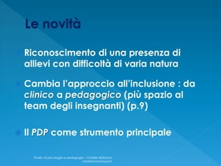  Riconoscimento di una presenza di
allievi con difficoltà di varia natura
 Cambia l’approccio all’inclusione : da
clinico a pedagogico (più spazio al
team degli insegnanti) (p.9)
 Il PDP come strumento principale
Studio di psicologia e pedagogia - Cinisello Balsamo
info@fantonimauri.it
 
