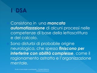  Consistono in una mancata
automatizzazione di alcuni processi nelle
competenze di base della lettoscrittura
e del calcolo.
 Sono disturbi di probabile origine
neurologica, che spesso finiscono per
interferire con abilità complesse, come il
ragionamento astratto e l’organizzazione
mentale.
Studio di psicologia e pedagogia - Cinisello Balsamo
info@fantonimauri.it
 